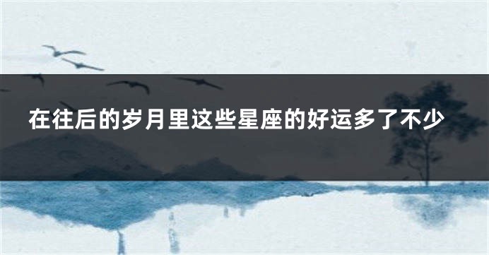 在往后的岁月里这些星座的好运多了不少