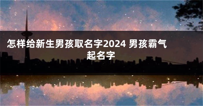 怎样给新生男孩取名字2024 男孩霸气起名字