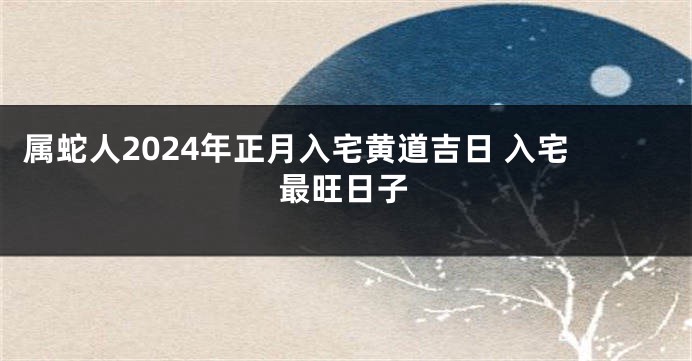 属蛇人2024年正月入宅黄道吉日 入宅最旺日子