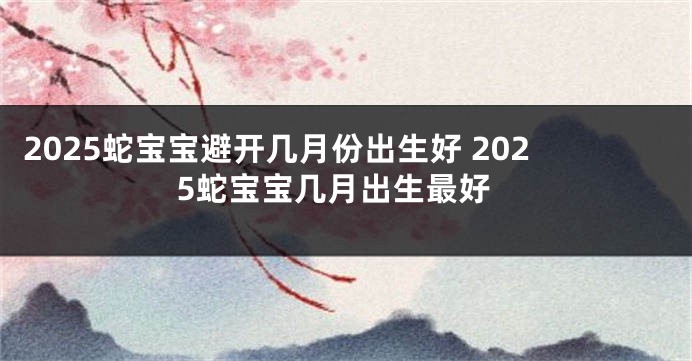 2025蛇宝宝避开几月份出生好 2025蛇宝宝几月出生最好