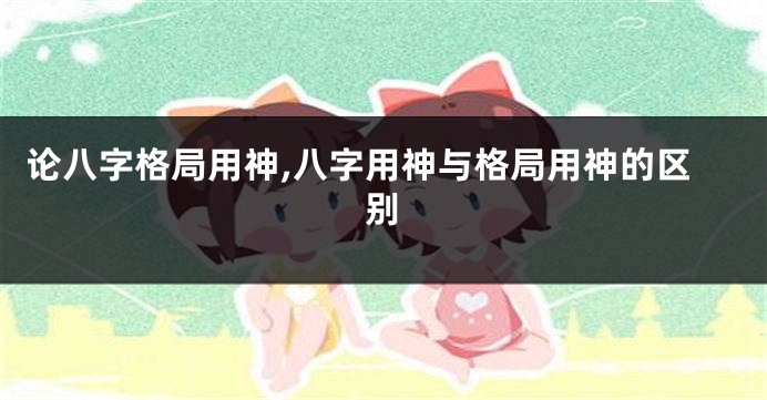 论八字格局用神,八字用神与格局用神的区别