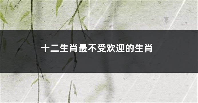 十二生肖最不受欢迎的生肖