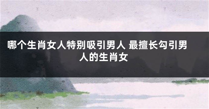 哪个生肖女人特别吸引男人 最擅长勾引男人的生肖女