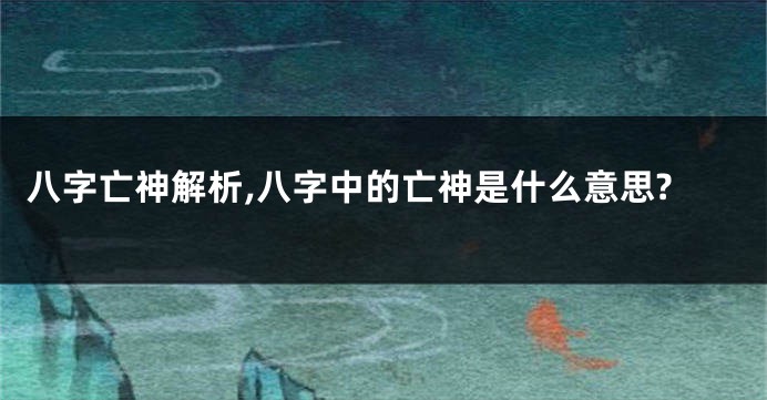 八字亡神解析,八字中的亡神是什么意思?