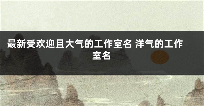 最新受欢迎且大气的工作室名 洋气的工作室名
