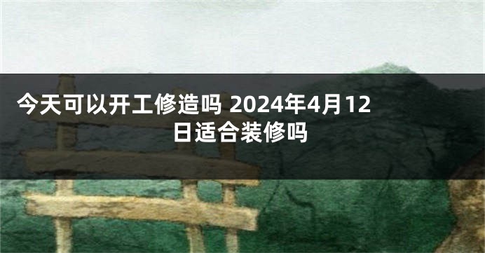 今天可以开工修造吗 2024年4月12日适合装修吗