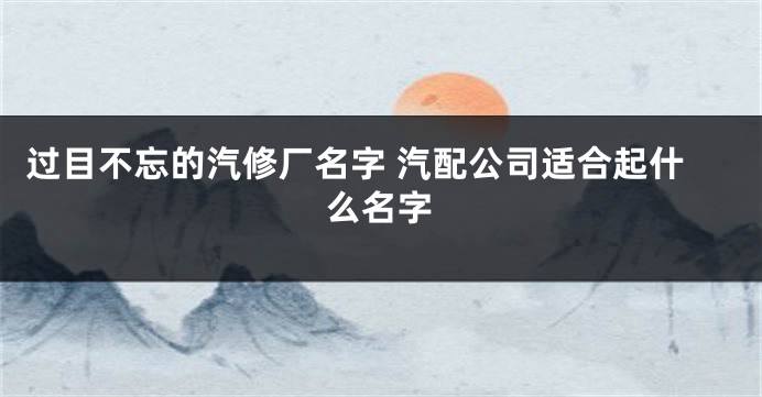 过目不忘的汽修厂名字 汽配公司适合起什么名字