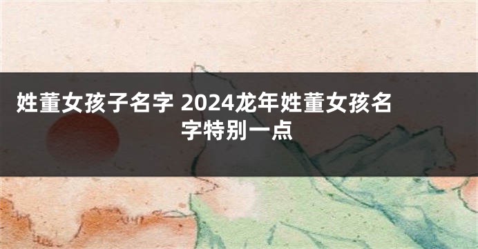 姓董女孩子名字 2024龙年姓董女孩名字特别一点