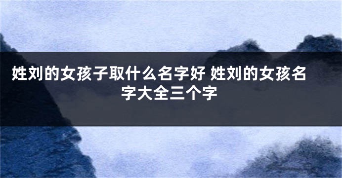 姓刘的女孩子取什么名字好 姓刘的女孩名字大全三个字