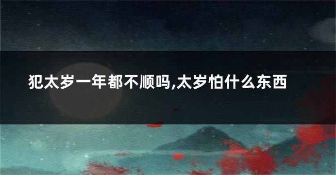 犯太岁一年都不顺吗,太岁怕什么东西