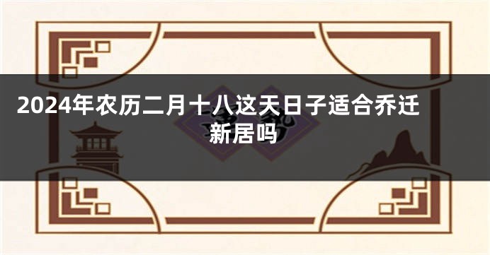 2024年农历二月十八这天日子适合乔迁新居吗