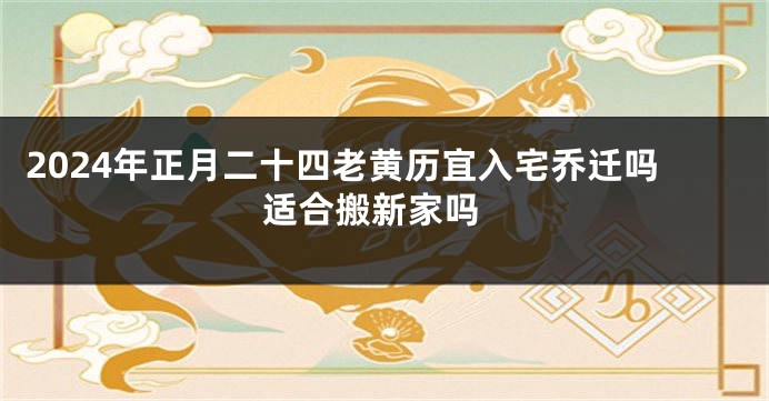 2024年正月二十四老黄历宜入宅乔迁吗 适合搬新家吗