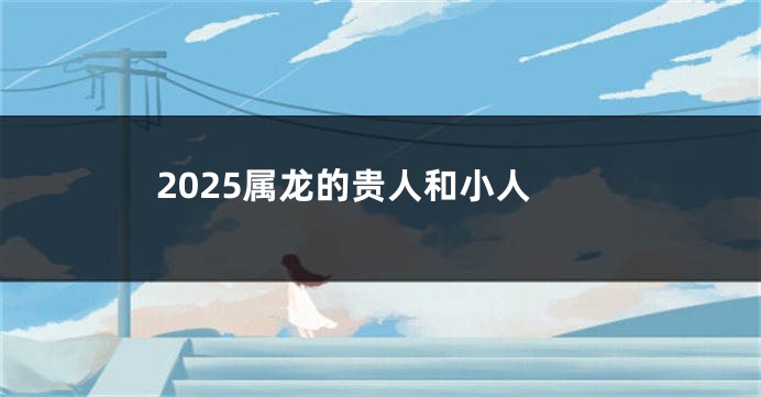 2025属龙的贵人和小人