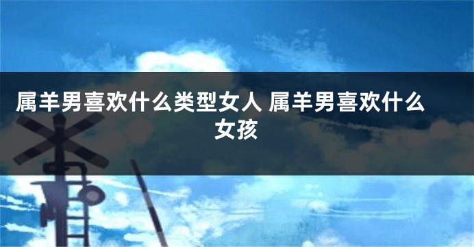 属羊男喜欢什么类型女人 属羊男喜欢什么女孩