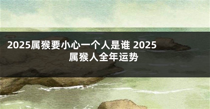 2025属猴要小心一个人是谁 2025属猴人全年运势