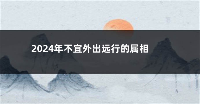 2024年不宜外出远行的属相