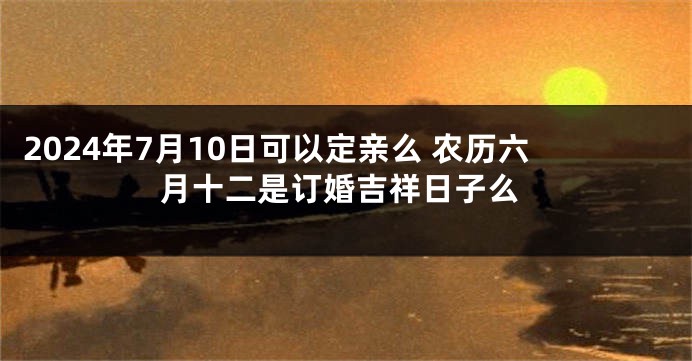 2024年7月10日可以定亲么 农历六月十二是订婚吉祥日子么