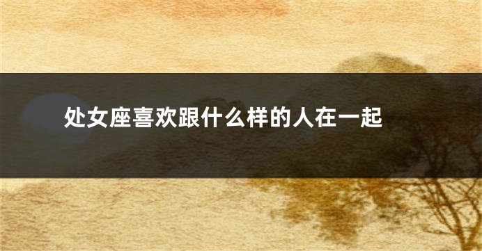 处女座喜欢跟什么样的人在一起 