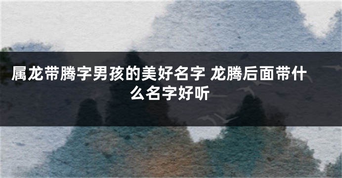 属龙带腾字男孩的美好名字 龙腾后面带什么名字好听