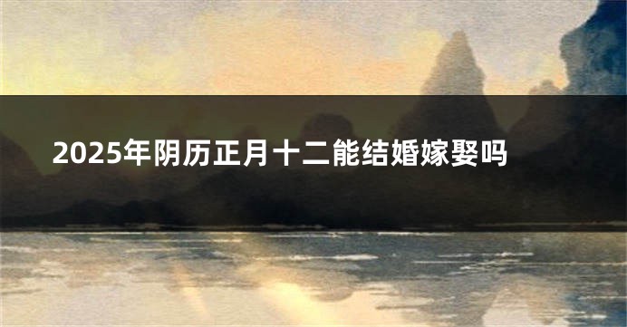 2025年阴历正月十二能结婚嫁娶吗