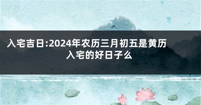 入宅吉日:2024年农历三月初五是黄历入宅的好日子么