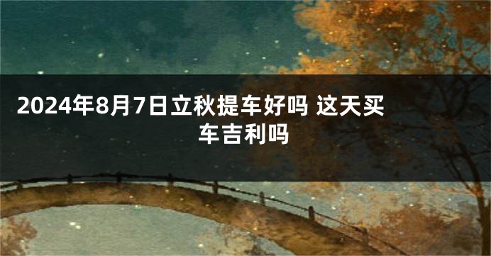 2024年8月7日立秋提车好吗 这天买车吉利吗