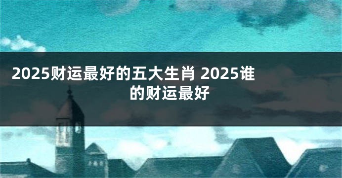 2025财运最好的五大生肖 2025谁的财运最好