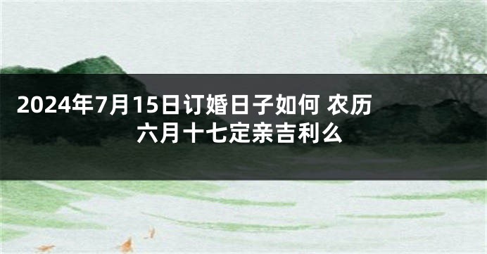 2024年7月15日订婚日子如何 农历六月十七定亲吉利么
