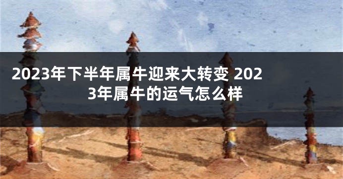 2023年下半年属牛迎来大转变 2023年属牛的运气怎么样