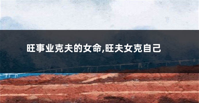 旺事业克夫的女命,旺夫女克自己
