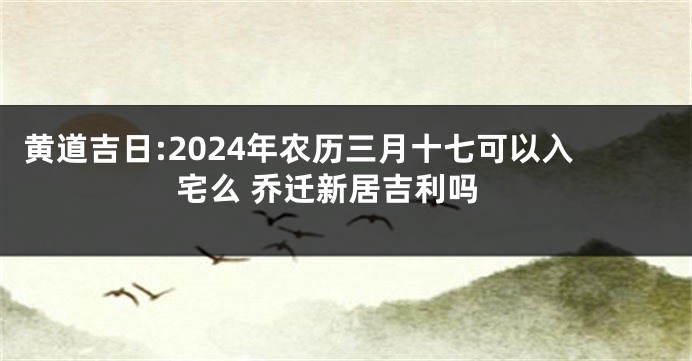 黄道吉日:2024年农历三月十七可以入宅么 乔迁新居吉利吗