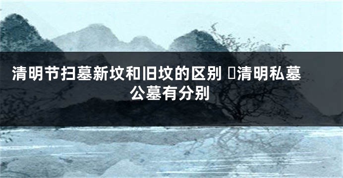 清明节扫墓新坟和旧坟的区别 ​清明私墓公墓有分别