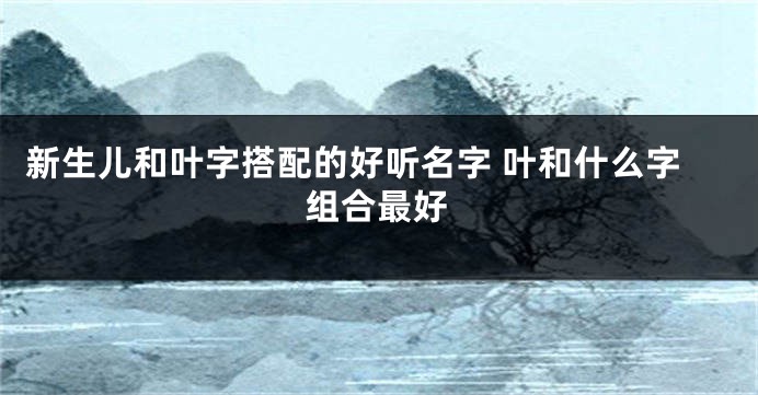 新生儿和叶字搭配的好听名字 叶和什么字组合最好