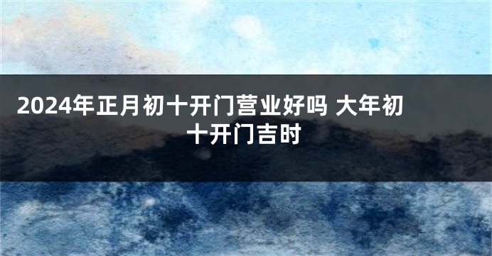 2024年正月初十开门营业好吗 大年初十开门吉时