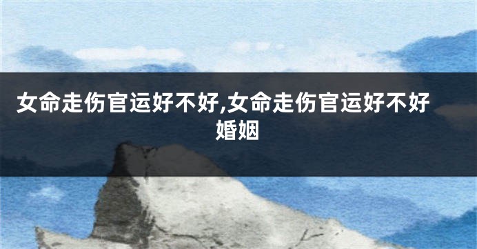 女命走伤官运好不好,女命走伤官运好不好婚姻