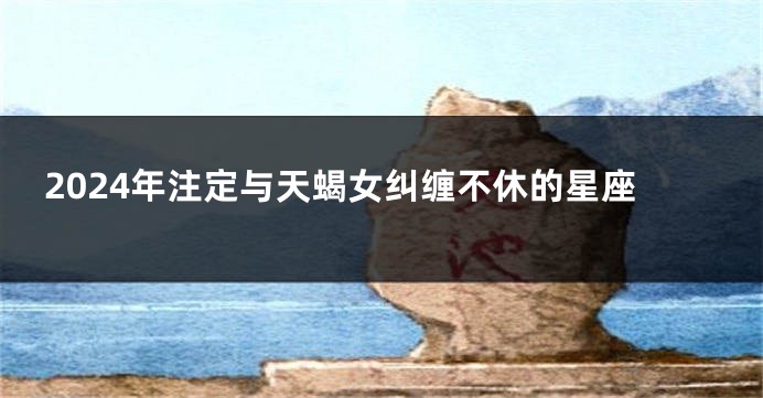 2024年注定与天蝎女纠缠不休的星座