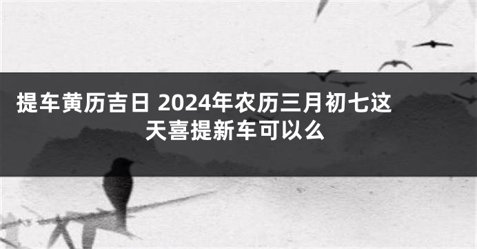 提车黄历吉日 2024年农历三月初七这天喜提新车可以么