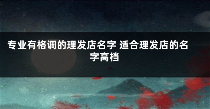 专业有格调的理发店名字 适合理发店的名字高档