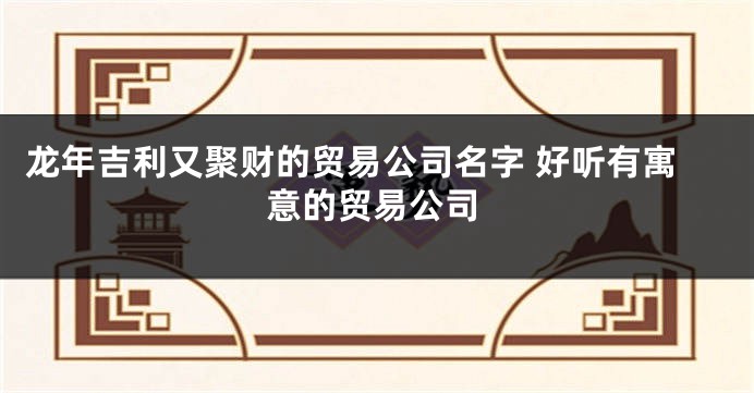 龙年吉利又聚财的贸易公司名字 好听有寓意的贸易公司