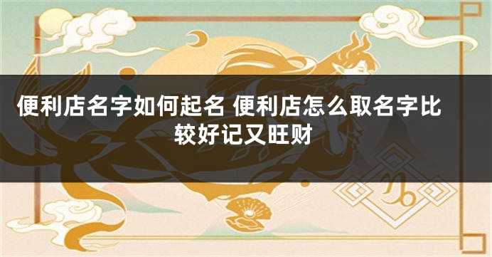 便利店名字如何起名 便利店怎么取名字比较好记又旺财