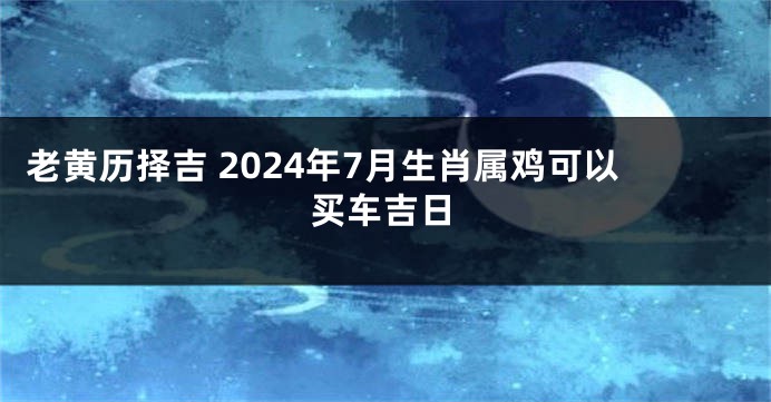 老黄历择吉 2024年7月生肖属鸡可以买车吉日