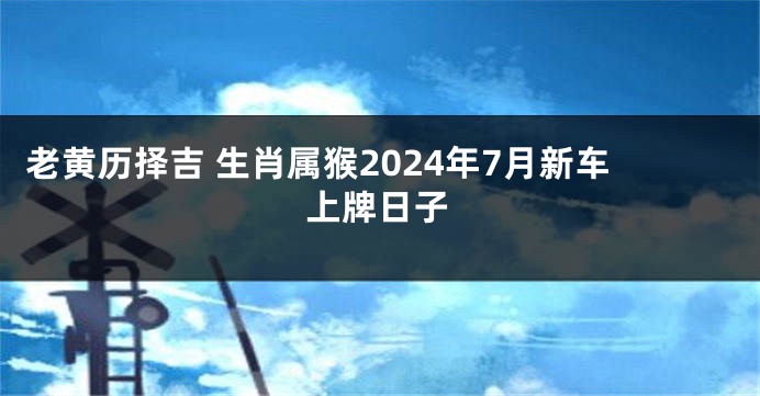 老黄历择吉 生肖属猴2024年7月新车上牌日子