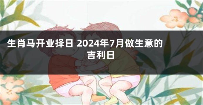 生肖马开业择日 2024年7月做生意的吉利日