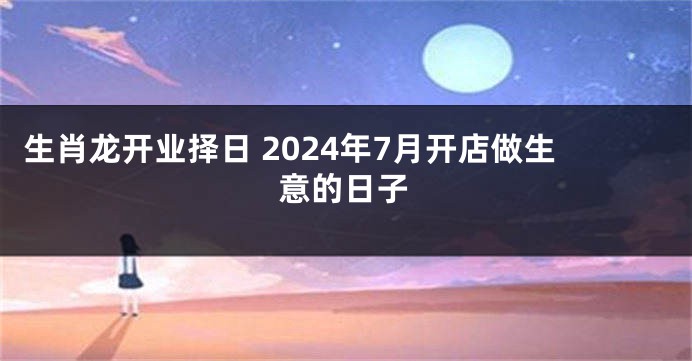 生肖龙开业择日 2024年7月开店做生意的日子