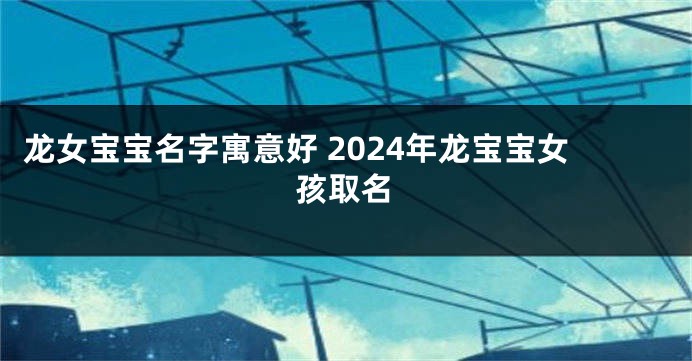 龙女宝宝名字寓意好 2024年龙宝宝女孩取名