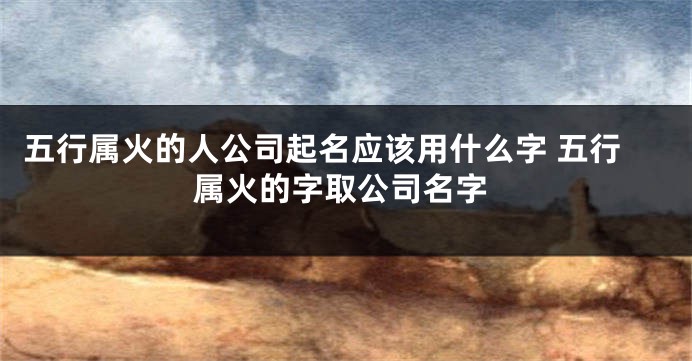 五行属火的人公司起名应该用什么字 五行属火的字取公司名字