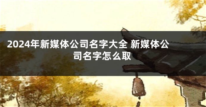 2024年新媒体公司名字大全 新媒体公司名字怎么取