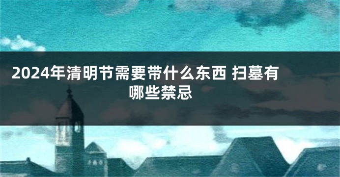 2024年清明节需要带什么东西 扫墓有哪些禁忌 