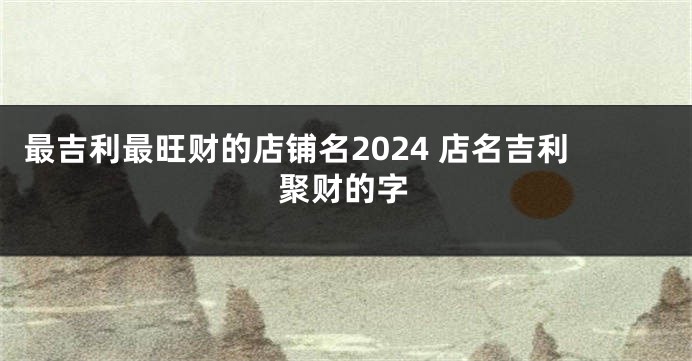 最吉利最旺财的店铺名2024 店名吉利聚财的字