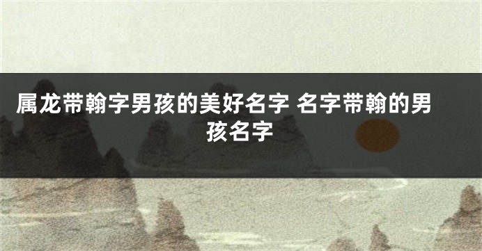 属龙带翰字男孩的美好名字 名字带翰的男孩名字